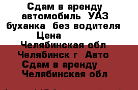 Сдам в аренду  автомобиль  УАЗ (буханка) без водителя › Цена ­ 1 600 - Челябинская обл., Челябинск г. Авто » Сдам в аренду   . Челябинская обл.